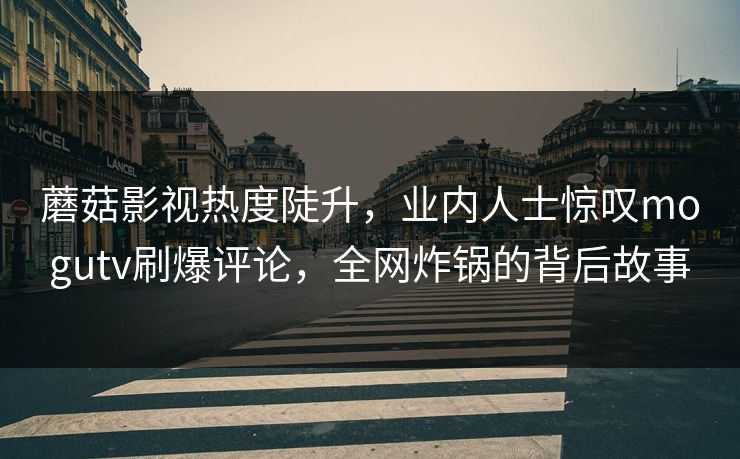 蘑菇影视热度陡升，业内人士惊叹mogutv刷爆评论，全网炸锅的背后故事