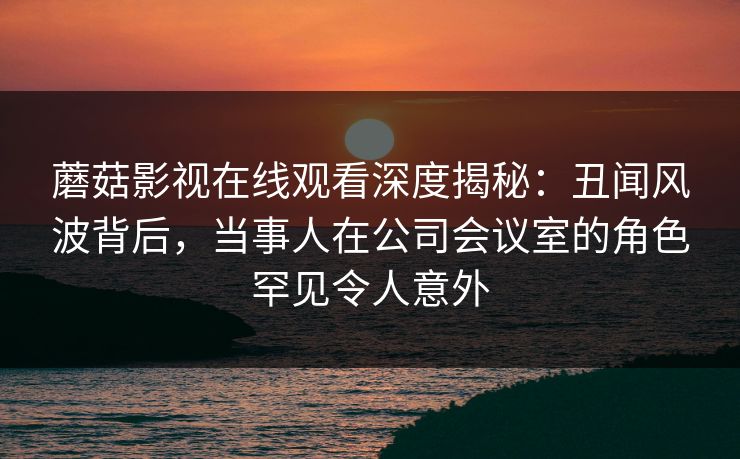蘑菇影视在线观看深度揭秘：丑闻风波背后，当事人在公司会议室的角色罕见令人意外