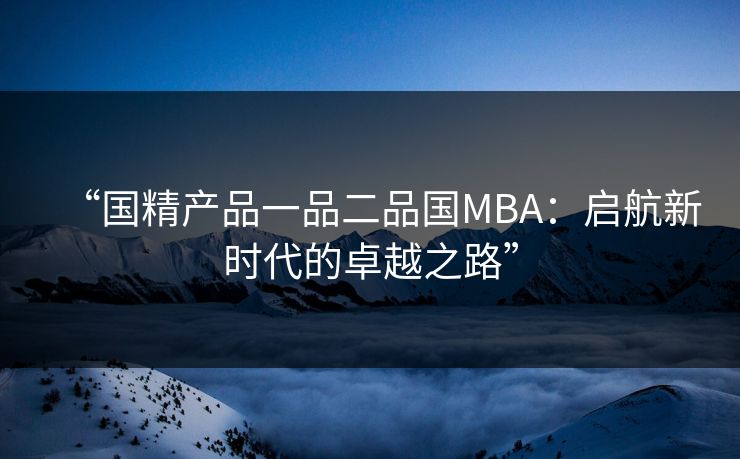 “国精产品一品二品国MBA:启航新时代的卓越之路” “国精产品一品二品国MBA:启航新时代的卓越之路”