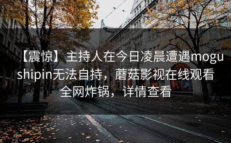 【震惊】主持人在今日凌晨遭遇mogushipin无法自持，蘑菇影视在线观看全网炸锅，详情查看