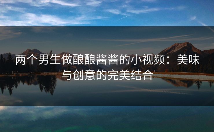 两个男生做酿酿酱酱的小视频：美味与创意的完美结合