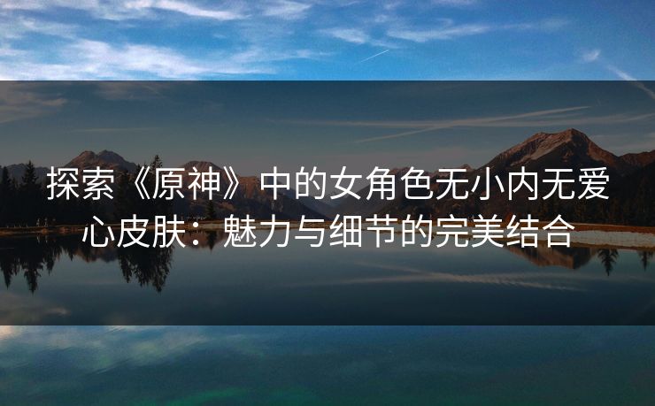 探索《原神》中的女角色无小内无爱心皮肤：魅力与细节的完美结合