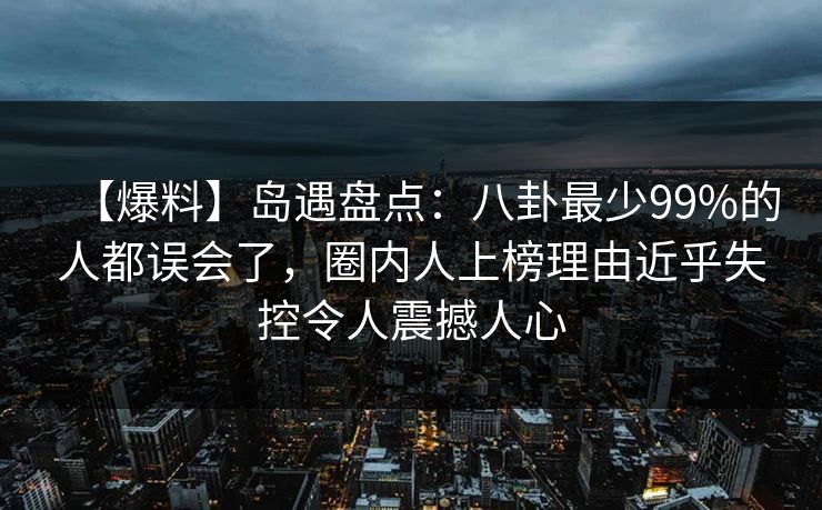 【爆料】岛遇盘点：八卦最少99%的人都误会了，圈内人上榜理由近乎失控令人震撼人心