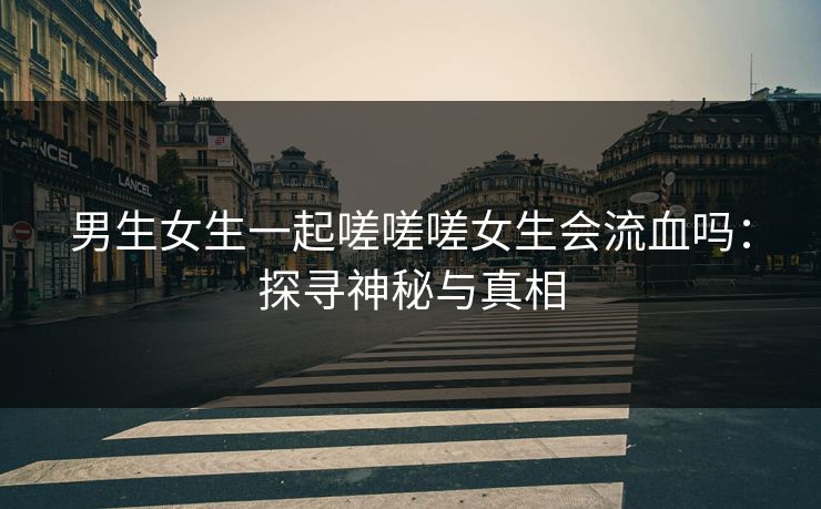 男生女生一起嗟嗟嗟女生会流血吗：探寻神秘与真相