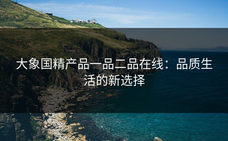 大象国精产品一品二品在线：品质生活的新选择