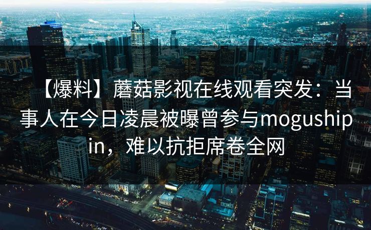 【爆料】蘑菇影视在线观看突发:当事人在今日凌晨被曝曾参与mogushipin,难以抗拒席卷全网