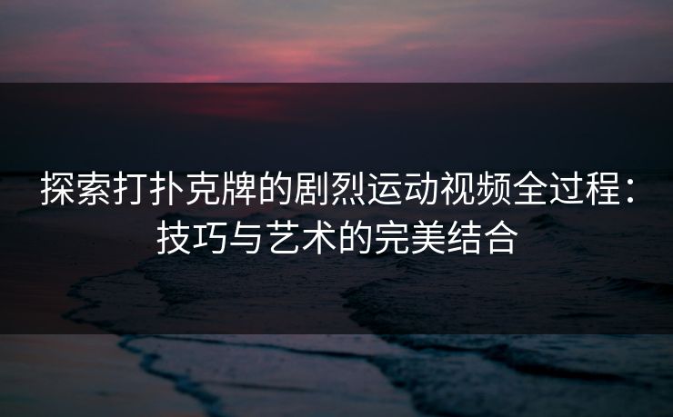 探索打扑克牌的剧烈运动视频全过程:技巧与艺术的完美结合