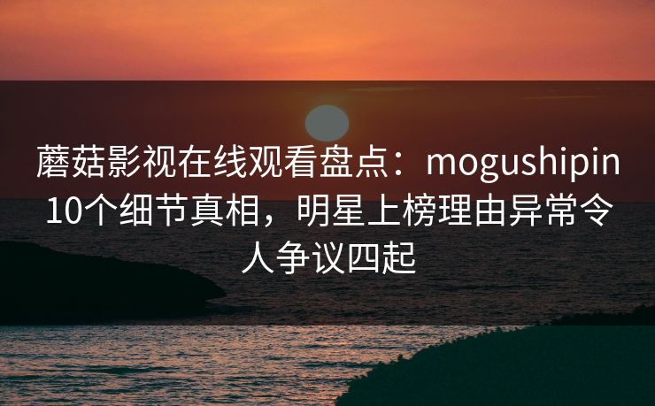 蘑菇影视在线观看盘点：mogushipin10个细节真相，明星上榜理由异常令人争议四起