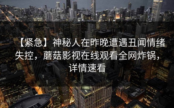 【紧急】神秘人在昨晚遭遇丑闻情绪失控,蘑菇影视在线观看全网炸锅,详情速看 【紧急】神秘人在昨晚遭遇丑闻情绪失控,蘑菇影视在线观看全网炸锅,详情速看