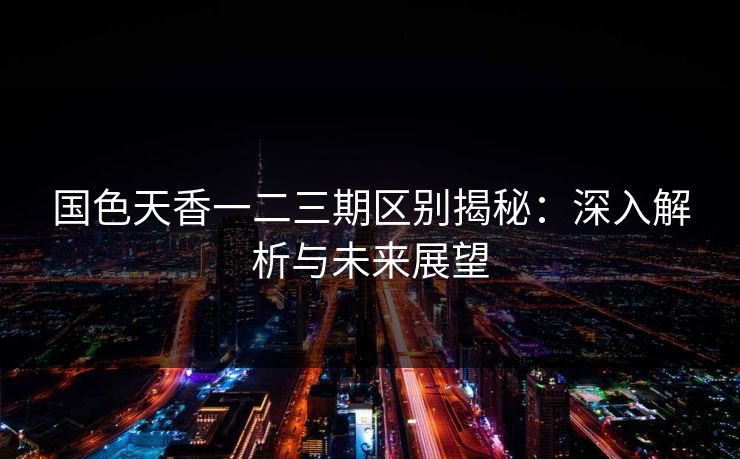 国色天香一二三期区别揭秘:深入解析与未来展望 国色天香一二三期区别揭秘:深入解析与未来展望