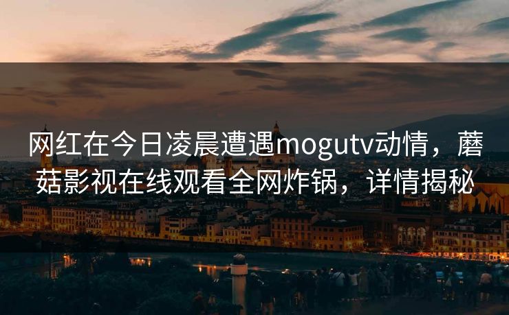 网红在今日凌晨遭遇mogutv动情,蘑菇影视在线观看全网炸锅,详情揭秘 网红在今日凌晨遭遇mogutv动情,蘑菇影视在线观看全网炸锅,详情揭秘
