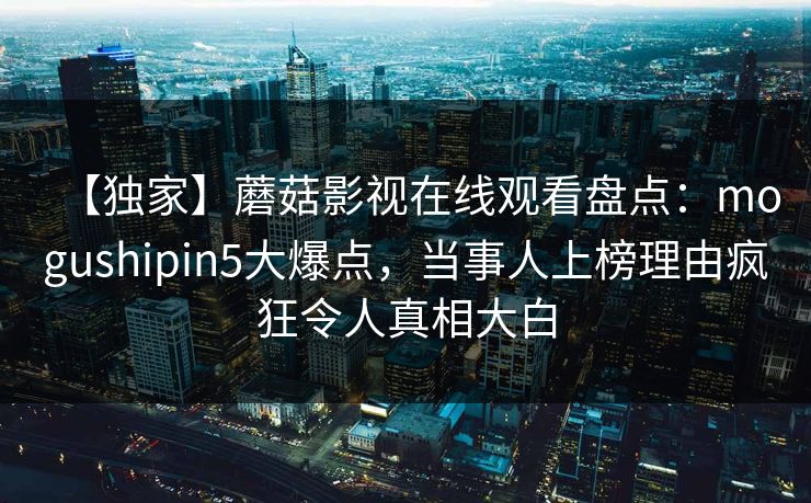 【独家】蘑菇影视在线观看盘点:mogushipin5大爆点,当事人上榜理由疯狂令人真相大白 【独家】蘑菇影视在线观看盘点:mogushipin5大爆点,当事人上榜理由疯狂令人真相大白