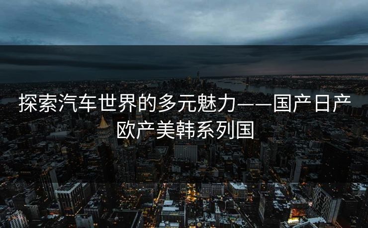 探索汽车世界的多元魅力——国产日产欧产美韩系列国