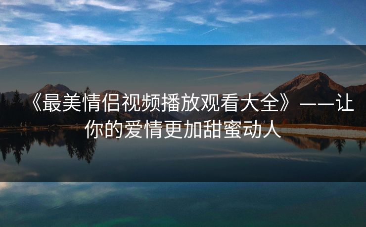 《最美情侣视频播放观看大全》——让你的爱情更加甜蜜动人
