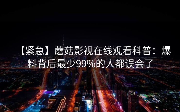 【紧急】蘑菇影视在线观看科普:爆料背后最少99%的人都误会了 【紧急】蘑菇影视在线观看科普:爆料背后最少99%的人都误会了