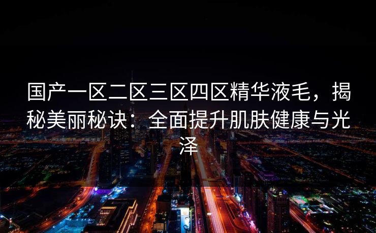 国产一区二区三区四区精华液毛，揭秘美丽秘诀：全面提升肌肤健康与光泽