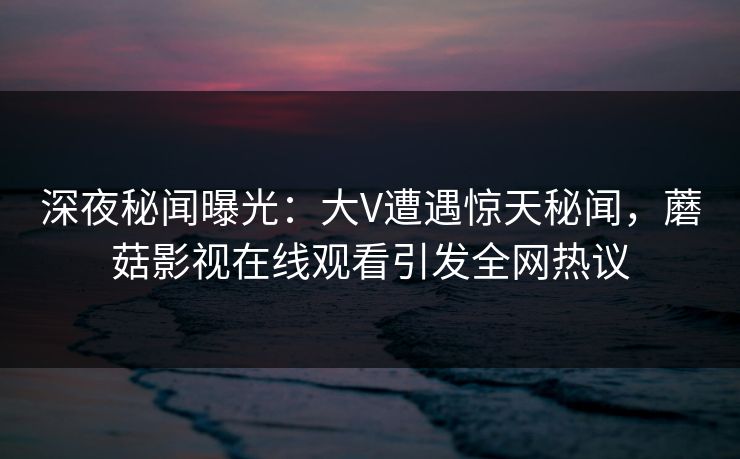 深夜秘闻曝光:大V遭遇惊天秘闻,蘑菇影视在线观看引发全网热议 深夜秘闻曝光:大V遭遇惊天秘闻,蘑菇影视在线观看引发全网热议