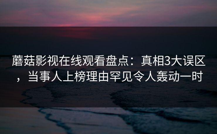 蘑菇影视在线观看盘点:真相3大误区,当事人上榜理由罕见令人轰动一时 蘑菇影视在线观看盘点:真相3大误区,当事人上榜理由罕见令人轰动一时