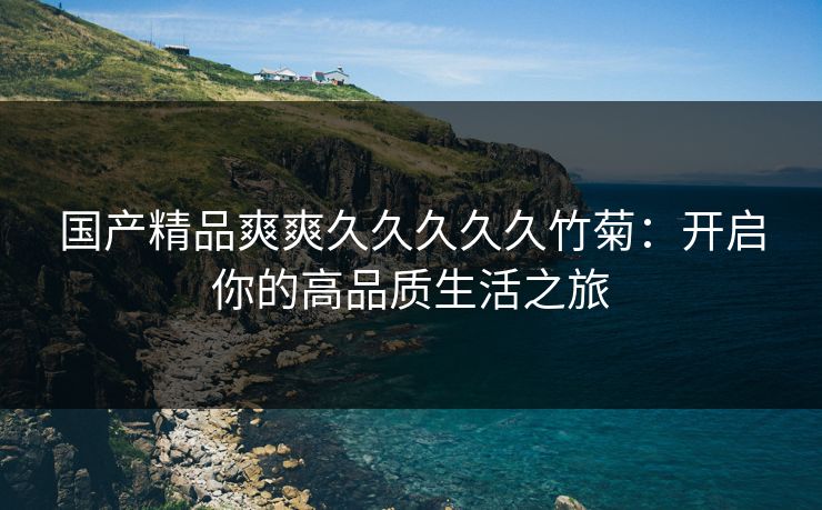 国产精品爽爽久久久久久竹菊：开启你的高品质生活之旅