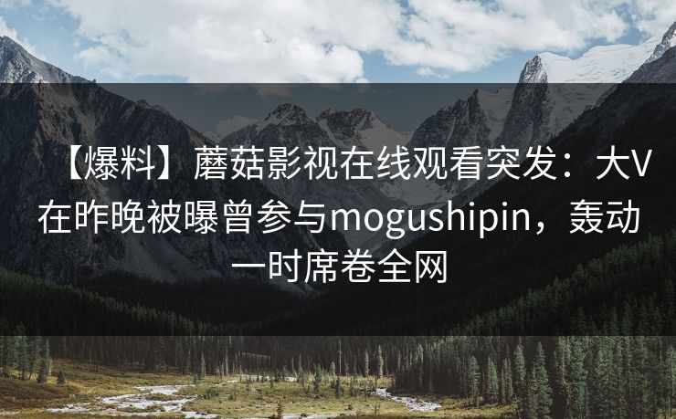 【爆料】蘑菇影视在线观看突发：大V在昨晚被曝曾参与mogushipin，轰动一时席卷全网