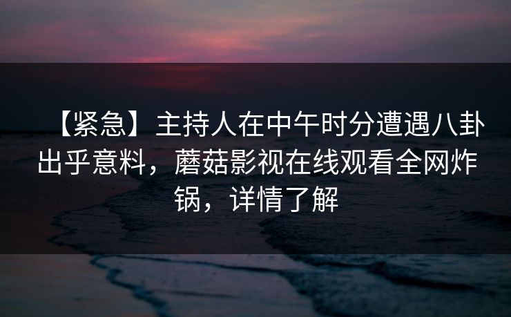 【紧急】主持人在中午时分遭遇八卦出乎意料，蘑菇影视在线观看全网炸锅，详情了解