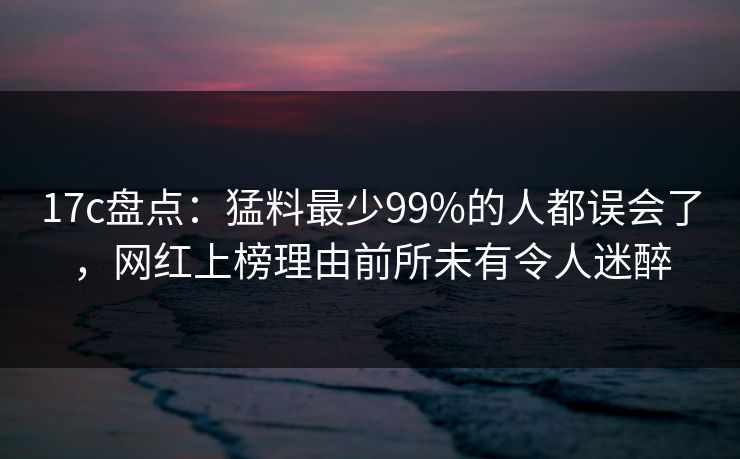 17c盘点：猛料最少99%的人都误会了，网红上榜理由前所未有令人迷醉