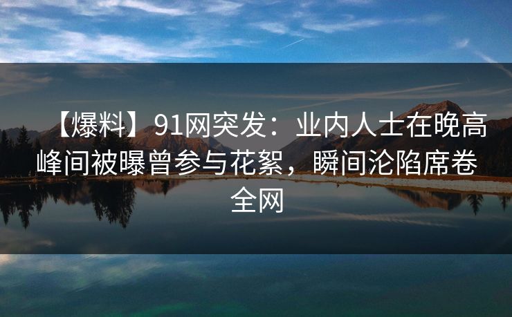 【爆料】91网突发：业内人士在晚高峰间被曝曾参与花絮，瞬间沦陷席卷全网