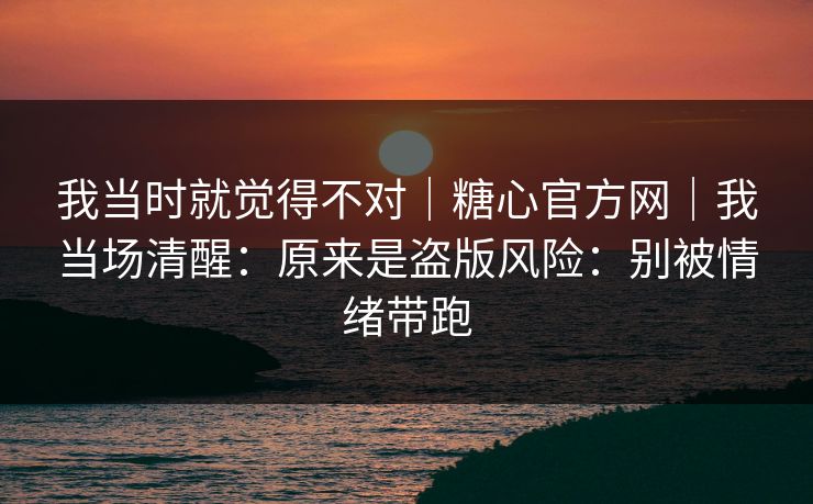 我当时就觉得不对｜糖心官方网｜我当场清醒：原来是盗版风险：别被情绪带跑