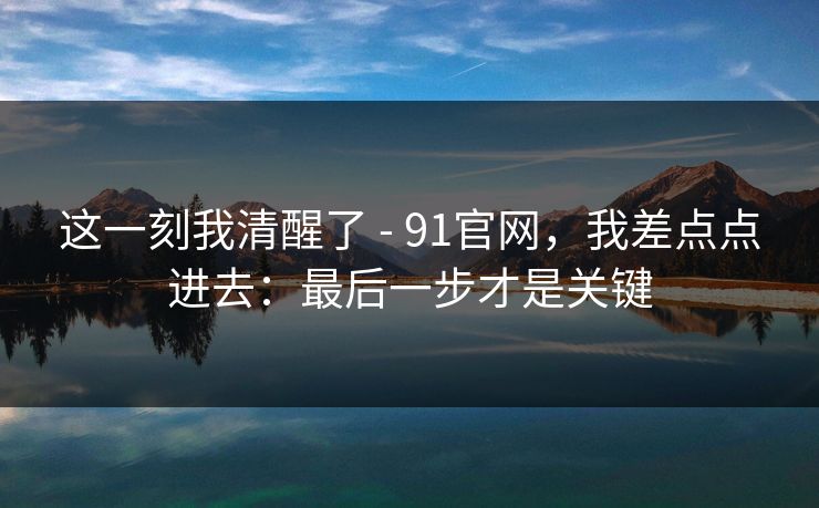 这一刻我清醒了 - 91官网，我差点点进去：最后一步才是关键
