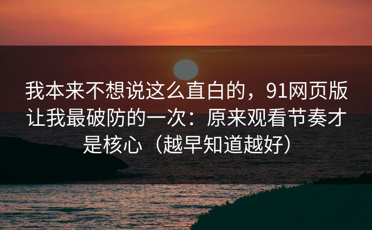 我本来不想说这么直白的，91网页版让我最破防的一次：原来观看节奏才是核心（越早知道越好）