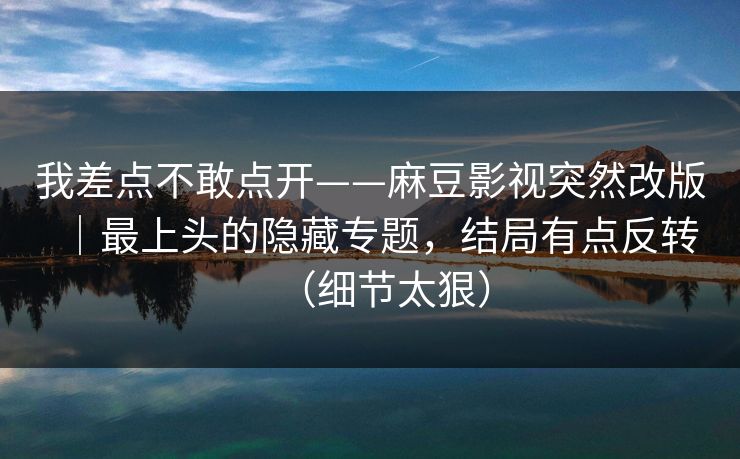 我差点不敢点开——麻豆影视突然改版|最上头的隐藏专题,结局有点反转(细节太狠) 我差点不敢点开——麻豆影视突然改版|最上头的隐藏专题,结局有点反转(细节太狠)