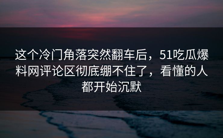 这个冷门角落突然翻车后,51吃瓜爆料网评论区彻底绷不住了,看懂的人都开始沉默 这个冷门角落突然翻车后,51吃瓜爆料网评论区彻底绷不住了,看懂的人都开始沉默