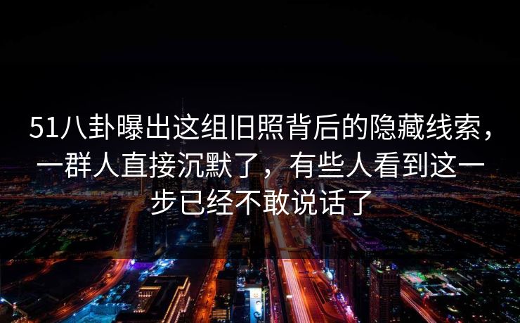 51八卦曝出这组旧照背后的隐藏线索，一群人直接沉默了，有些人看到这一步已经不敢说话了